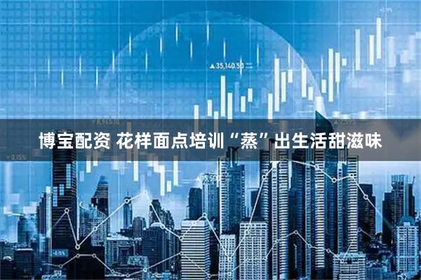 博宝配资 花样面点培训“蒸”出生活甜滋味