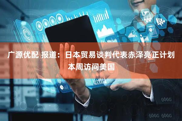 广源优配 报道：日本贸易谈判代表赤泽亮正计划本周访问美国