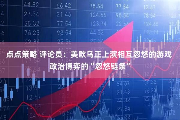 点点策略 评论员：美欧乌正上演相互忽悠的游戏 政治博弈的“忽悠链条”
