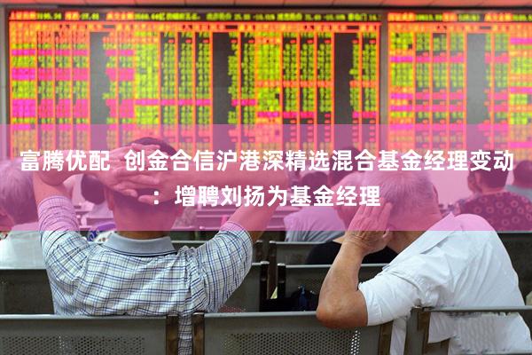 富腾优配  创金合信沪港深精选混合基金经理变动：增聘刘扬为基金经理