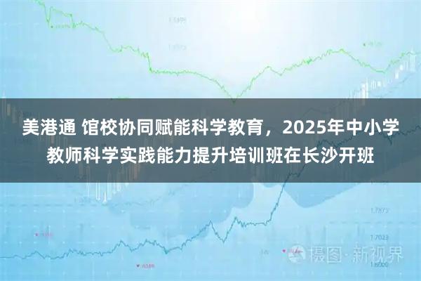 美港通 馆校协同赋能科学教育，2025年中小学教师科学实践能力提升培训班在长沙开班