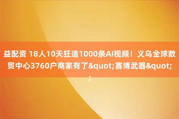 益配资 18人10天狂造1000条AI视频！义乌全球数贸中心3760户商家有了&quot;赛博武器&quot;