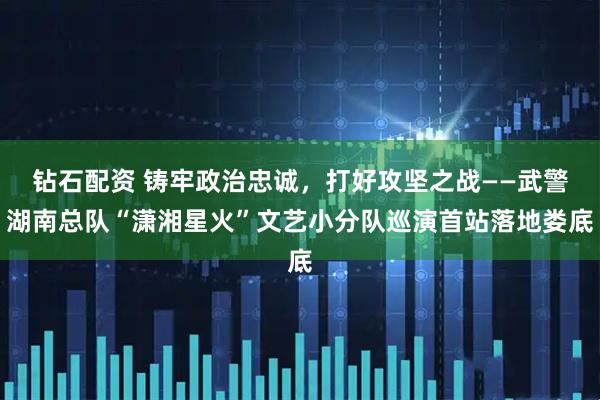钻石配资 铸牢政治忠诚，打好攻坚之战——武警湖南总队“潇湘星火”文艺小分队巡演首站落地娄底
