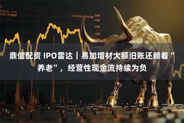 鼎信配资 IPO雷达｜易加增材大额旧账还赖着“养老”，经营性现金流持续为负
