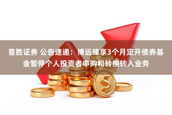 首胜证券 公告速递：博远臻享3个月定开债券基金暂停个人投资者申购和转换转入业务