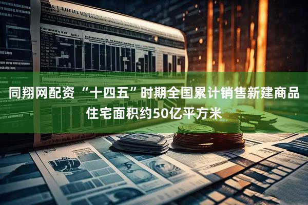 同翔网配资 “十四五”时期全国累计销售新建商品住宅面积约50亿平方米
