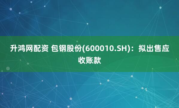 升鸿网配资 包钢股份(600010.SH)：拟出售应收账款