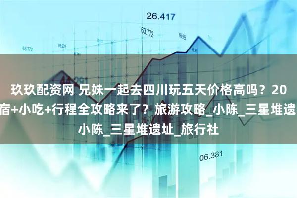 玖玖配资网 兄妹一起去四川玩五天价格高吗？2025暑假住宿+小吃+行程全攻略来了？旅游攻略_小陈_三星堆遗址_旅行社
