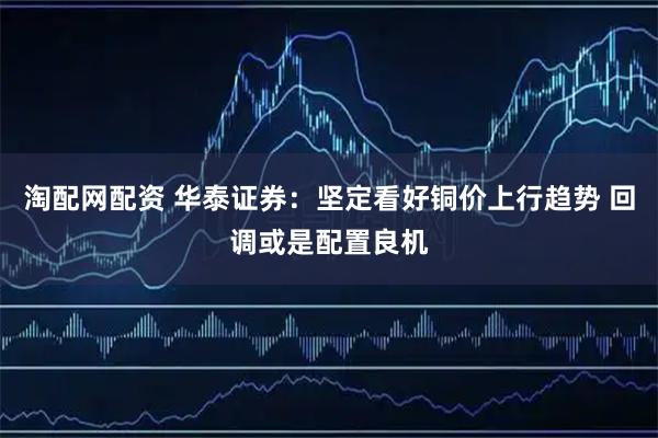 淘配网配资 华泰证券：坚定看好铜价上行趋势 回调或是配置良机