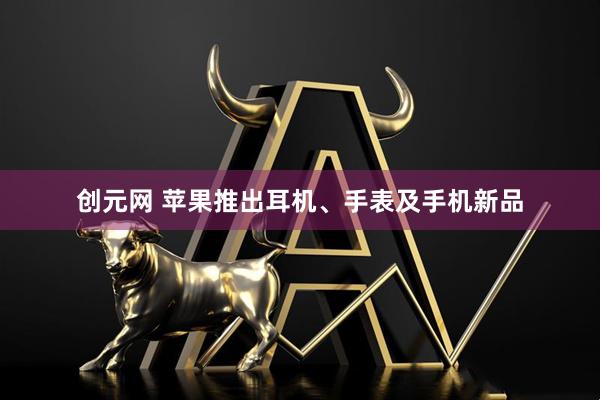 创元网 苹果推出耳机、手表及手机新品