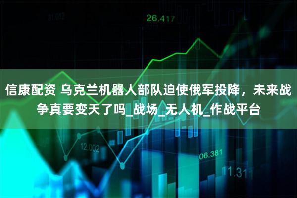 信康配资 乌克兰机器人部队迫使俄军投降，未来战争真要变天了吗_战场_无人机_作战平台