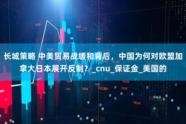 长城策略 中美贸易战缓和背后，中国为何对欧盟加拿大日本展开反制？_cnu_保证金_美国的