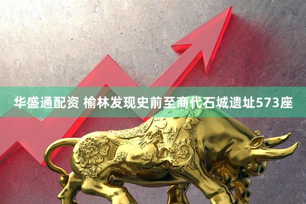 华盛通配资 榆林发现史前至商代石城遗址573座