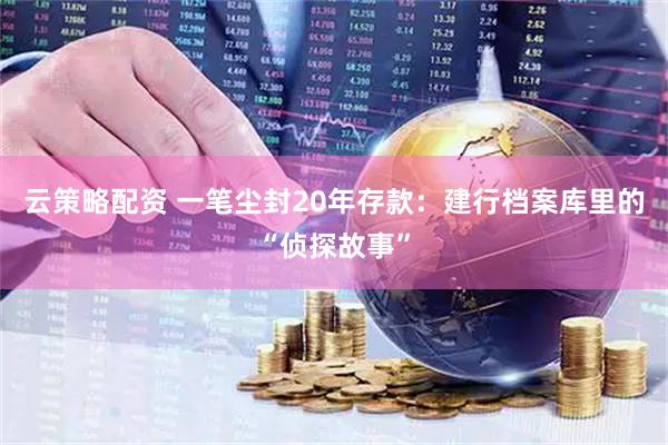 云策略配资 一笔尘封20年存款：建行档案库里的“侦探故事”