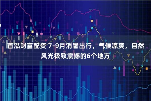 首泓财富配资 7-9月消暑出行，气候凉爽，自然风光极致震撼的6个地方
